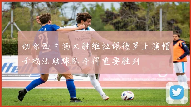 切尔西主场大胜维拉佩德罗上演帽子戏法助球队夺得重要胜利