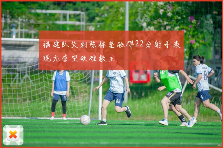 福建队失利陈林坚独得22分射手表现无奈空砍难救主