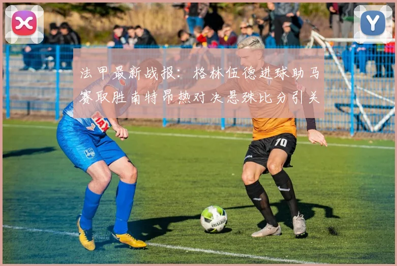 法甲最新战报：格林伍德进球助马赛取胜南特昂热对决悬殊比分引关注