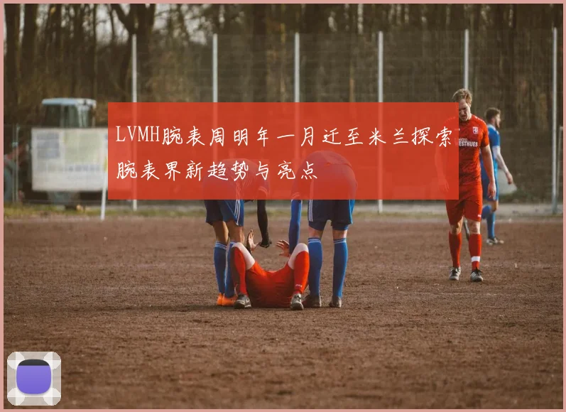 LVMH腕表周明年一月迁至米兰探索腕表界新趋势与亮点