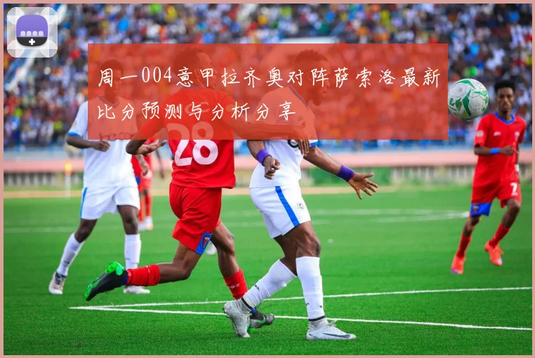 周一004意甲拉齐奥对阵萨索洛最新比分预测与分析分享